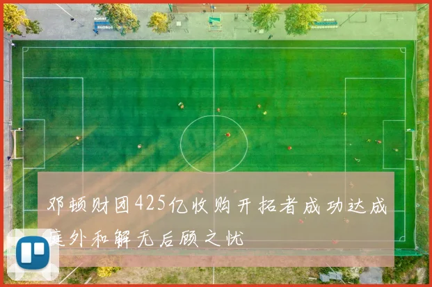 邓顿财团425亿收购开拓者成功达成庭外和解无后顾之忧