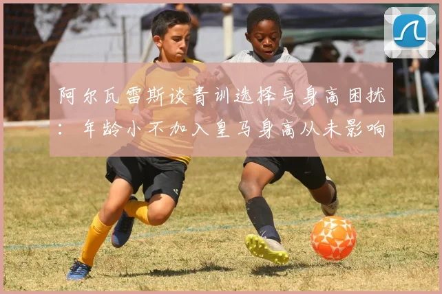 阿尔瓦雷斯谈青训选择与身高困扰：年龄小不加入皇马身高从未影响我