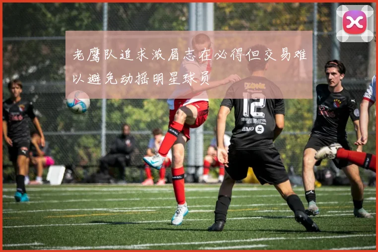 老鹰队追求浓眉志在必得但交易难以避免动摇明星球员