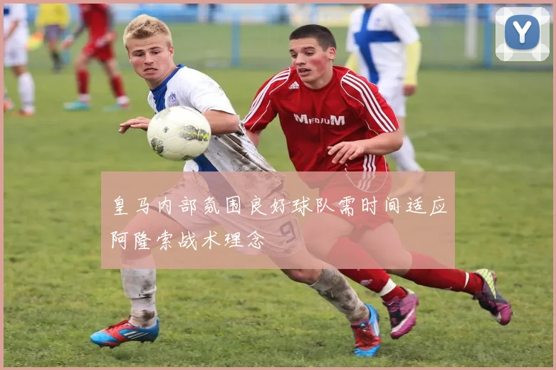 皇马内部氛围良好球队需时间适应阿隆索战术理念