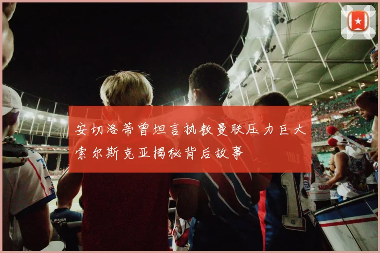 安切洛蒂曾坦言执教曼联压力巨大索尔斯克亚揭秘背后故事