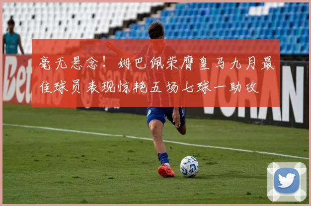 毫无悬念！姆巴佩荣膺皇马九月最佳球员表现惊艳五场七球一助攻