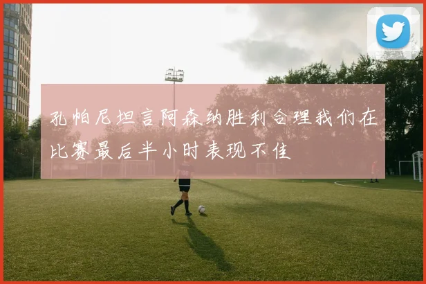 孔帕尼坦言阿森纳胜利合理我们在比赛最后半小时表现不佳
