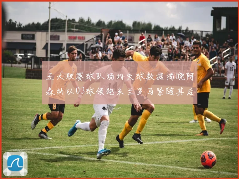 五大联赛球队场均失球数据揭晓阿森纳以03球领跑米兰罗马紧随其后