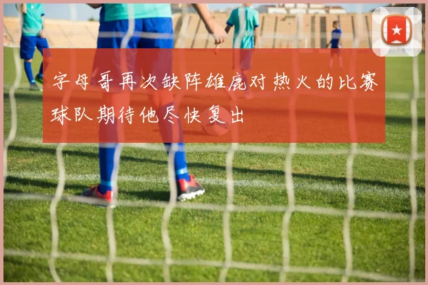 字母哥再次缺阵雄鹿对热火的比赛球队期待他尽快复出