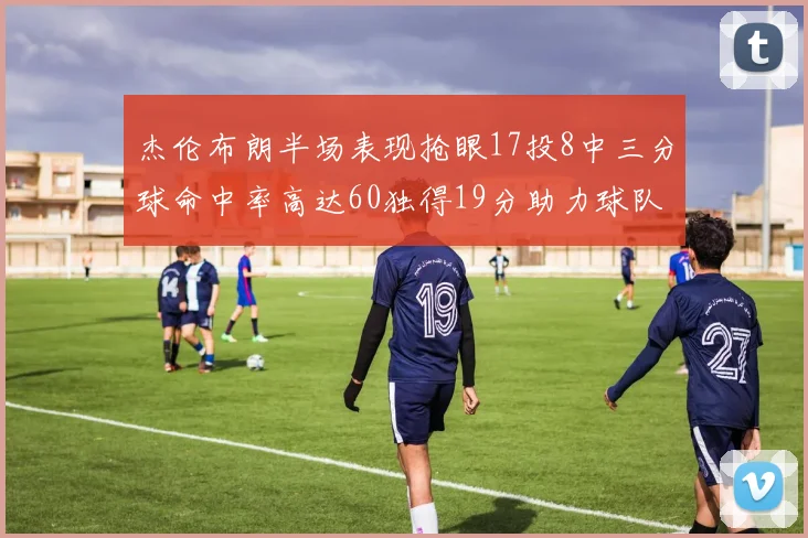 杰伦布朗半场表现抢眼17投8中三分球命中率高达60独得19分助力球队