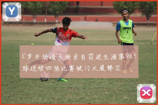 C罗开场造点并亲自罚进生涯第965球连续四场比赛破门大展锋芒