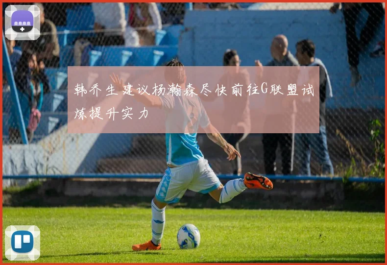 韩乔生建议杨瀚森尽快前往G联盟试炼提升实力