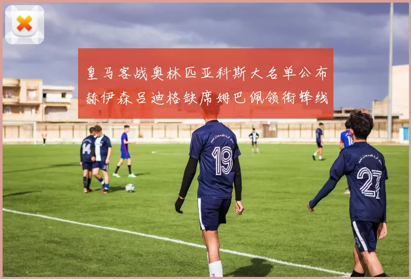 皇马客战奥林匹亚科斯大名单公布赫伊森吕迪格缺席姆巴佩领衔锋线阵容