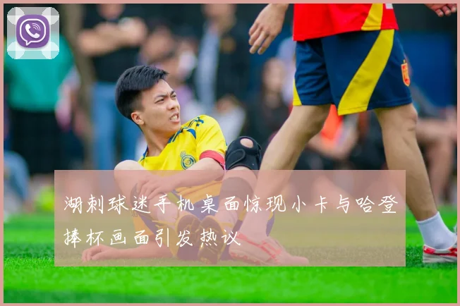湖刺球迷手机桌面惊现小卡与哈登捧杯画面引发热议