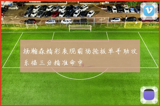 杨瀚森精彩表现前场抢板单手助攻乐福三分精准命中