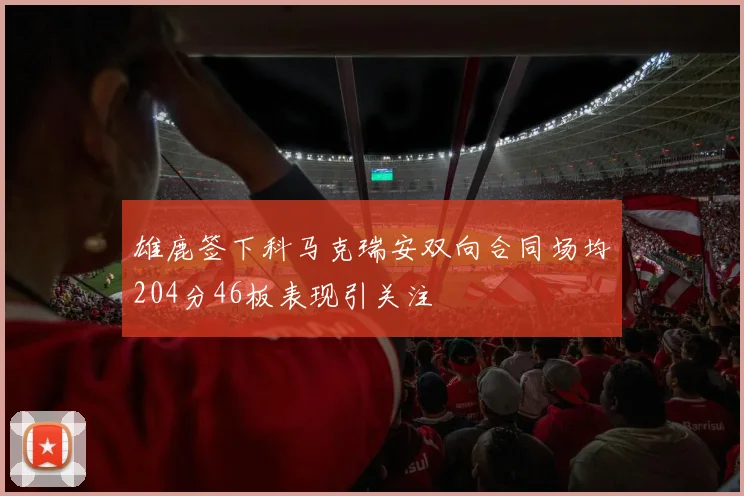 雄鹿签下科马克瑞安双向合同场均204分46板表现引关注