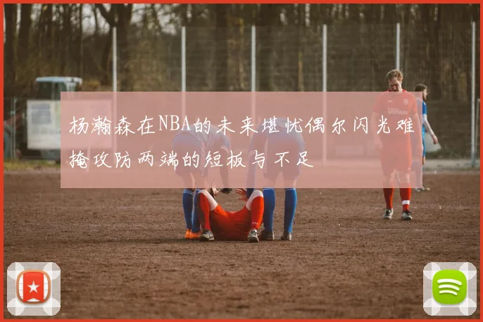 杨瀚森在NBA的未来堪忧偶尔闪光难掩攻防两端的短板与不足