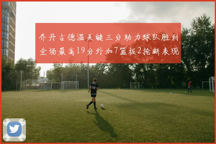乔丹古德温关键三分助力球队胜利全场最高19分外加7篮板2抢断表现出色