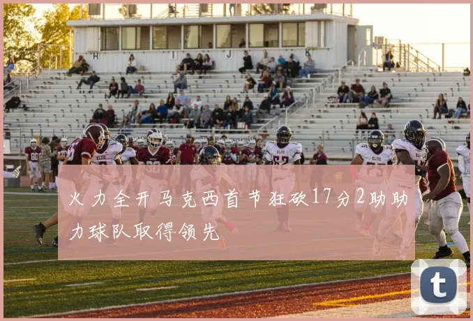 火力全开马克西首节狂砍17分2助助力球队取得领先