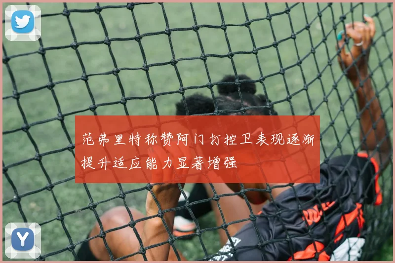 范弗里特称赞阿门打控卫表现逐渐提升适应能力显著增强
