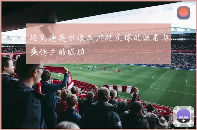 格瓦迪奥尔谈瓜帅对足球的执着与桑德兰的威胁